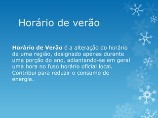 Horário de verão

Horário de Verão é a alteração do horário
de uma região, designado apenas durante
uma porção do ano, adiantando-se em geral
uma hora no fuso horário oficial local.
Contribui para reduzir o consumo de
energia.
 