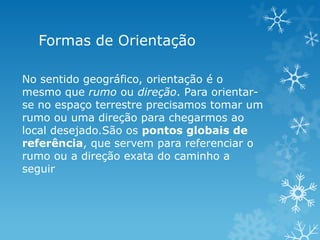 Formas de Orientação

No sentido geográfico, orientação é o
mesmo que rumo ou direção. Para orientar-
se no espaço terrestre precisamos tomar um
rumo ou uma direção para chegarmos ao
local desejado.São os pontos globais de
referência, que servem para referenciar o
rumo ou a direção exata do caminho a
seguir
 