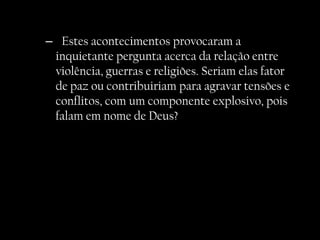 – Estes acontecimentos provocaram a
 inquietante pergunta acerca da relação entre
 violência, guerras e religiões. Seriam elas fator
 de paz ou contribuiriam para agravar tensões e
 conflitos, com um componente explosivo, pois
 falam em nome de Deus?
 