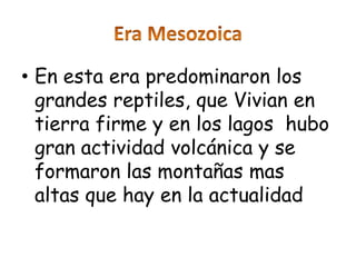 • En esta era predominaron los
  grandes reptiles, que Vivian en
  tierra firme y en los lagos hubo
  gran actividad volcánica y se
  formaron las montañas mas
  altas que hay en la actualidad
 