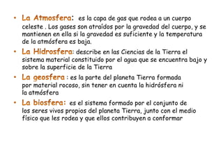 :  es la capa de gas que rodea a un cuerpo
celeste . Los gases son atraídos por la gravedad del cuerpo, y se
mantienen en ella si la gravedad es suficiente y la temperatura
de la atmósfera es baja.
                  : describe en las Ciencias de la Tierra el
sistema material constituido por el agua que se encuentra bajo y
sobre la superficie de la Tierra
               : es la parte del planeta Tierra formada
por material rocoso, sin tener en cuenta la hidrósfera ni
la atmósfera
                 es el sistema formado por el conjunto de
los seres vivos propios del planeta Tierra, junto con el medio
físico que les rodea y que ellos contribuyen a conformar
 