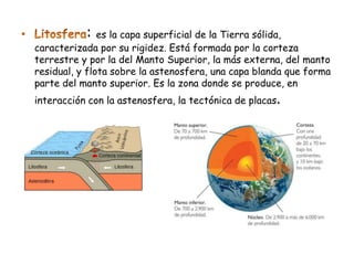 :   es la capa superficial de la Tierra sólida,
caracterizada por su rigidez. Está formada por la corteza
terrestre y por la del Manto Superior, la más externa, del manto
residual, y flota sobre la astenosfera, una capa blanda que forma
parte del manto superior. Es la zona donde se produce, en
interacción con la astenosfera, la tectónica de placas.
 