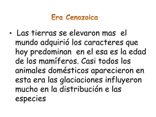 • Las tierras se elevaron mas el
 mundo adquirió los caracteres que
 hoy predominan en el esa es la edad
 de los mamíferos. Casi todos los
 animales domésticos aparecieron en
 esta era las glaciaciones influyeron
 mucho en la distribución e las
 especies
 