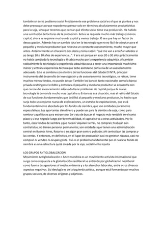 también un serio problema social Precisamente ese problema social es el que se plantea y nos
debe preocupar porque nopodemos pensar solo en términos absolutamente productivistas
para la soja, sino que tenemos que pensar qué efecto social tiene esa producción. Ha habido
una sustitución de factores de la producción. Antes se requería mucho más trabajo y menos
capital; ahora se requiere mucho más capital y menos trabajo. O sea que hay un factor de
desocupación. Además hay un cambio total en la tecnología que no es fácil de adoptar para el
pequeño y mediano productor que necesita un constante asesoramiento, mucho mayor que
antes. Anteriormente un chacarero nos decía y tenía razón: “qué me van a enseñar ustedes si
yo tengo 20 o 30 años de experiencia...”. Y era así porque en esos 20 o 30 años prácticamente
no había cambiado la tecnología y él sabía mucho por la experiencia adquirida. Al cambiar
radicalmente la tecnología la experiencia adquirida pasa a tener una importancia muchísimo
menor y entra la experiencia técnica que debe asimilarse por la vía de un asesoramiento
adecuado. Esto se combina con el retiro de las funciones del Estado El INTA, principal
instrumento del desarrollo de investigación y de asesoramiento tecnológico, se retrae, tiene
muchos menos fondos, no puede actuar También los bancos tanto nacionales como la banca
privada restringen el crédito y entonces el pequeño y mediano productor se encuentra con
que carece del asesoramiento adecuado tiene problemas de capital porque la nueva
tecnología le demanda mucho mas capital y su Entonces esa situación, mas el retiro del Estado
de sus funciones fundamentales que debilitó al pequeño y mediano productor, ha hecho que
surja todo un conjunto nuevo de explotaciones, un estrato de explotaciones, que está
fundamentalmente abordada por los fondos de siembra, que son entidades puramente
especulativas. Los aportantes dan dinero y puede ser para la siembra de soja, como para
sembrar zapallitos o para extraer oro. Se trata de buscar el negocio más rentable en el corto
plazo y si ese negocio luego pierde rentabilidad, el capital se va a otras actividades. Por lo
tanto, esos fondos de siembra ¿que hacen? alquilan tierras, no compran; trabajan con
contratistas, no tienen personal permanente; son entidades que tienen una administración
central en Buenos Aires, Rosario o en algún gran centro poblado; ahí centralizan las compras y
las ventas. Y entonces, en definitiva, en el lugar de producción casi no generan riqueza, casi no
compran ni venden ni ocupan gente. Ese es el problema fundamental por el cual ese fondo de
siembra es una estructura quizá creada por la soja, socialmente injusta
LOS GRUPOS ANTIGLOBALIZACION
Movimiento Antiglobalización o Alter mundista es un movimiento activista internacional que
surge como respuesta a la globalización neoliberal se entiende por globalización neoliberal
como fuente de agresiones al medio ambiente y a los derechos laborales, entre otros diversos
aspectos negativos. Su ideología es de la izquierda política, aunque está formando por muchos
grupos sociales, de diversos orígenes y objetivos.
 