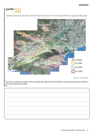 Vestibular Estadual 2008 [Exame Discursivo] 11
geografia
questão
10
Quatro favelas da Zona Sul do Rio de Janeiro cresceram 81% em quatro décadas
Adaptado de O Globo, 03/06/2007
Com base na análise da imagem acima, apresente dois argumentos que explicam a expansão dessas quatro favelas na
área mais valorizada da cidade.
 