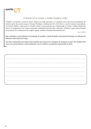 8
questão
07
O Brasil vai se tornar a Arábia Saudita verde?
O Brasil é novamente o país do futuro. Depois de rodar pelo país e se encantar com o processo de produção do
álcool a partir da cana-de-açúcar, Thomas Friedman, colunista do New York Times e um dos maiores especialistas
em Oriente Médio, voltou para os Estados Unidos convencido de que o Brasil pode se tornar a Arábia Saudita do
álcool. A comparação com o maior exportador mundial de petróleo não é delirante. O Brasil é o país mais avançado
em produção de combustíveis de origem vegetal, também chamados biocombustíveis.
Época, 12/02/2007
Após vislumbrar a auto-suficiência na produção de petróleo, o Brasil desponta como possível destaque na utilização da
biomassa como fonte de energia.
Cite duas características do espaço físico brasileiro que favorecem a produção de biomassa no país. Cite também dois
riscos, um socioeconômico e outro ambiental, caso se confirme o prognóstico apresentado no texto.
 