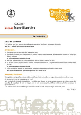 2ª
Fase Exame Discursivo
Caderno de prova
Este caderno, com doze páginas numeradas seqüencialmente, contém dez questões de Geografia.
Não abra o caderno antes de receber autorização.
INSTRUÇÕES
1.	 Verifique se você recebeu mais dois cadernos de prova.
2.	 Verifique se seu nome, seu número de inscrição e seu número do documento de identidade estão corretos nas sobrecapas
dos três cadernos.
	 Se houver algum erro, notifique o fiscal.
3.	 Destaque, das sobrecapas, os comprovantes que têm seu nome e leve-os com você.
4.	 Ao receber autorização para abrir os cadernos, verifique se a impressão, a paginação e a numeração das questões estão
corretas.
	 Se houver algum erro, notifique o fiscal.
5.	 Todas as respostas deverão ser apresentadas nos espaços apropriados, com caneta azul ou preta.
		 Não serão consideradas as questões respondidas fora desses locais.
INFORMAÇÕES GERAIS
O tempo disponível para fazer as provas é de cinco horas. Nada mais poderá ser registrado após o término desse prazo.
Ao terminar, entregue os três cadernos ao fiscal.
Será eliminado do Vestibular Estadual 2008 o candidato que, durante as provas, utilizar máquinas ou relógios de calcular,
aparelhos de reprodução de som ou imagem com ou sem fones de ouvido, telefones celulares ou fontes de consulta de
qualquer espécie.
Será também eliminado o candidato que se ausentar da sala levando consigo qualquer material de prova.
BOA PROVA!
geografia
02/12/2007
 