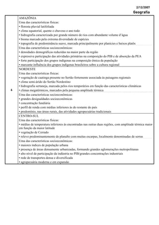 2/12/2007
Geografia
AMAZÔNIA
Uma das características físicas:
• floresta pluvial latifoliada
• clima equatorial, quente e chuvoso o ano todo
• hidrografia caracterizada por grande número de rios com abundante volume d’água
• bioma marcado pela extrema diversidade de espécies
• topografia de predominância suave, marcada principalmente por planícies e baixos platôs
Uma das características socioeconômicas:
• densidades demográficas reduzidas na maior parte da região
• expressiva participação das atividades primárias na composição do PIB e de absorção da PEA
• forte participação dos grupos indígenas na composição étnica da população
• marcante influência dos grupos indígenas brasileiros sobre a cultura regional
NORDESTE
Uma das características físicas:
• vegetação de caatinga presente no Sertão fortemente associada às paisagens regionais
• clima semi-árido do Sertão Nordestino
• hidrografia sertaneja, marcada pelos rios temporários em função das características climáticas
• climas megatérmicos, marcados pela pequena amplitude térmica
Uma das características socioeconômicas:
• grandes desigualdades socioeconômicas
• concentração fundiária
• perfil de renda com médias inferiores às do restante do país
• predomínio, nas áreas rurais, das atividades agropecuárias tradicionais
CENTRO-SUL
Uma das características físicas:
• médias de temperatura inferiores às encontradas nas outras duas regiões, com amplitude térmica maior
em função da maior latitude
• vegetação de Cerrado
• relevo predominantemente de planalto com muitas escarpas, localmente denominadas de serras
6
Uma das características socioeconômicas:
• maiores índices de população urbana
• presença de áreas densamente urbanizadas, formando grandes aglomerações metropolitanas
• alto nível de participação da indústria no PIB/grandes concentrações industriais
• rede de transportes densa e diversificada
• agropecuária moderna e em expansão
 