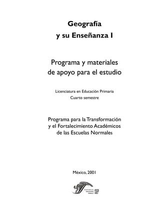 Geografía
y su Enseñanza I
Programa y materiales
de apoyo para el estudio
Licenciatura en Educación Primaria
Cuarto semestre
Programa para la Transformación
y el Fortalecimiento Académicos
de las Escuelas Normales
México, 2001
 