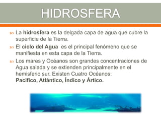  La hidrosfera es la delgada capa de agua que cubre la
superficie de la Tierra.
 El ciclo del Agua es el principal fenómeno que se
manifiesta en esta capa de la Tierra.
 Los mares y Océanos son grandes concentraciones de
Agua salada y se extienden principalmente en el
hemisferio sur. Existen Cuatro Océanos:
Pacifico, Atlántico, Índico y Ártico.
 