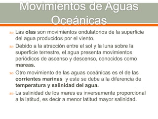  Las olas son movimientos ondulatorios de la superficie
del agua producidos por el viento.
 Debido a la atracción entre el sol y la luna sobre la
superficie terrestre, el agua presenta movimientos
periódicos de ascenso y descenso, conocidos como
mareas.
 Otro movimiento de las aguas oceánicas es el de las
corrientes marinas y este se debe a la diferencia de
temperatura y salinidad del agua.
 La salinidad de los mares es inversamente proporcional
a la latitud, es decir a menor latitud mayor salinidad.
 