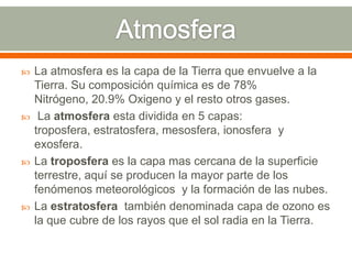  La atmosfera es la capa de la Tierra que envuelve a la
Tierra. Su composición química es de 78%
Nitrógeno, 20.9% Oxigeno y el resto otros gases.
 La atmosfera esta dividida en 5 capas:
troposfera, estratosfera, mesosfera, ionosfera y
exosfera.
 La troposfera es la capa mas cercana de la superficie
terrestre, aquí se producen la mayor parte de los
fenómenos meteorológicos y la formación de las nubes.
 La estratosfera también denominada capa de ozono es
la que cubre de los rayos que el sol radia en la Tierra.
 