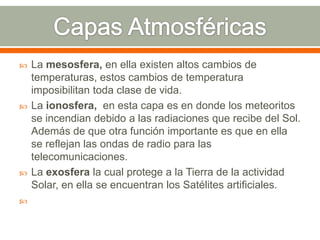  La mesosfera, en ella existen altos cambios de
temperaturas, estos cambios de temperatura
imposibilitan toda clase de vida.
 La ionosfera, en esta capa es en donde los meteoritos
se incendian debido a las radiaciones que recibe del Sol.
Además de que otra función importante es que en ella
se reflejan las ondas de radio para las
telecomunicaciones.
 La exosfera la cual protege a la Tierra de la actividad
Solar, en ella se encuentran los Satélites artificiales.

 