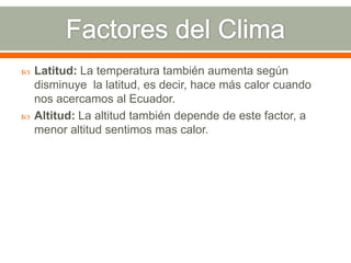  Latitud: La temperatura también aumenta según
disminuye la latitud, es decir, hace más calor cuando
nos acercamos al Ecuador.
 Altitud: La altitud también depende de este factor, a
menor altitud sentimos mas calor.
 