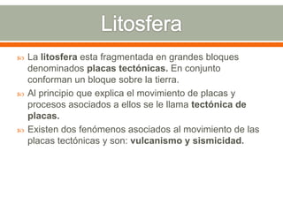  La litosfera esta fragmentada en grandes bloques
denominados placas tectónicas. En conjunto
conforman un bloque sobre la tierra.
 Al principio que explica el movimiento de placas y
procesos asociados a ellos se le llama tectónica de
placas.
 Existen dos fenómenos asociados al movimiento de las
placas tectónicas y son: vulcanismo y sismicidad.
 