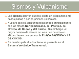  Los sismos ocurren cuando existe un desplazamiento
de las placas o por erupciones volcánicas.
 Nuestro país se encuentra relacionado principalmente
con las placas Norteamericana, del Pacifico, de
Orozco, de Copos y del Caribe. Sin embargo, el
mayor numero de sismos ocurren que ocurren en
México tienen que ver con la PLACA PACIFICA Y LA
DE COCOS.
 En nuestro país el vulcanismo se presenta en el
Sistema Volcánico Transversal.
 