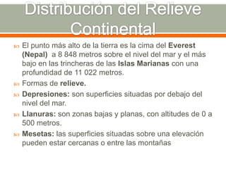  El punto más alto de la tierra es la cima del Everest
(Nepal) a 8 848 metros sobre el nivel del mar y el más
bajo en las trincheras de las Islas Marianas con una
profundidad de 11 022 metros.
 Formas de relieve.
 Depresiones: son superficies situadas por debajo del
nivel del mar.
 Llanuras: son zonas bajas y planas, con altitudes de 0 a
500 metros.
 Mesetas: las superficies situadas sobre una elevación
pueden estar cercanas o entre las montañas
 