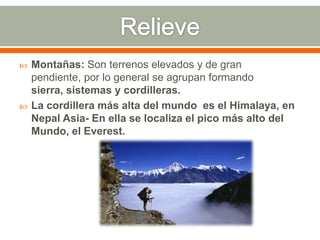  Montañas: Son terrenos elevados y de gran
pendiente, por lo general se agrupan formando
sierra, sistemas y cordilleras.
 La cordillera más alta del mundo es el Himalaya, en
Nepal Asia- En ella se localiza el pico más alto del
Mundo, el Everest.
 