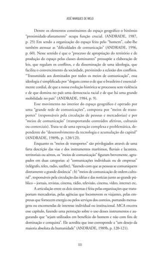 JOSÉ MARQUES DE MELO
101
Dentre os elementos constituintes do espaço geográfico o binômio
“proximidade-afastamento” ocupa função crucial. (ANDRADE, 1987,
p. 25) Em sendo a organização do espaço feita pelo “homem”, cabe-lhe
também atenuar as “dificuldades de comunicação” (ANDRADE, 1996,
p. 60). Nesse sentido é que o “processo de apropriação do território e de
produção do espaço pelas classes dominantes” pressupõe a elaboração de
leis, que regulam os conflitos, e da disseminação de uma ideologia, que
facilita o convencimento da sociedade, previnindo a eclosão dos conflitos.
“Transmitida aos dominados por todos os meios de comunicação”, essa
ideologia é simplificada por “slogans como o de que o brasileiro é essencial-
mente cordial, de que a nossa evolução histórica se processou sem violência
e de que domina no país uma democracia racial e de que há uma grande
mobilidade no país” (ANDRADE, 1984, p. 9).
Esse movimento no interior do espaço geográfico é operado por
uma “grande rede de comunicações”, composta por “meios de trans-
portes” (responsáveis pela circulação de pessoas e mercadorias) e por
“meios de comunicação” (transportando conteúdos afetivos, culturais
ou comerciais). Trata-se de uma operação complexa e problemática, de-
pendente do “desenvolvimento da tecnologia e acumulação do capital”
(ANDRADE, 1989b, p. 120/12l).
Enquanto os “meios de transportes” são privilegiados através de uma
farta descrição das vias e dos instrumentos marítimos, fluviais e lacustres,
territoriais ou aéreos, os “meios de comunicação” figuram brevemente, agru-
pados em duas categorias: a) “comunicações individuais ou de empresas”
(telégrafo, telex, radio, satélite), “fazendo com que as pessoas se comuniquem
diretamente a grande distância” ; b) “meios de comunicação de ordem cultu-
ral”, responsáveis pela circulação das idéias e das notícias junto ao grande pú-
blico – jornais, revistas, cinema, rádio, televisão, cinema, vídeo, internet etc.
A articulação entre os dois sistemas é feita pelas organizações que trans-
portam mercadorias, pelas agências que locomovem os viajantes, pelas em-
presas que fornecem energia ou pelos serviços dos correios, portando mensa-
gens ou encomendas de interesse individual ou institucional. MCA encerra
esse capítulo, fazendo uma peroração sobre o uso desses instrumentos e au-
gurando que “sejam utilizados em benefício do homem e não com fins de
dominação e conquista”. Ele acredita que isso corresponde a “um desejo da
maioria absoluta da humanidade” (ANDRADE, 1989b, p. 120-121).
 