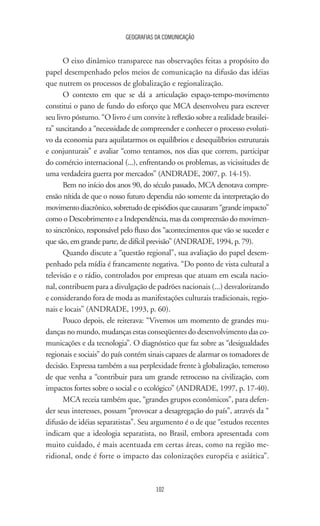 GEOGRAFIAS DA COMUNICAÇÃO
102
O eixo dinâmico transparece nas observações feitas a propósito do
papel desempenhado pelos meios de comunicação na difusão das idéias
que nutrem os processos de globalização e regionalização.
O contexto em que se dá a articulação espaço-tempo-movimento
constitui o pano de fundo do esforço que MCA desenvolveu para escrever
seu livro póstumo. “O livro é um convite à reflexão sobre a realidade brasilei-
ra” suscitando a “necessidade de compreender e conhecer o processo evoluti-
vo da economia para aquilatarmos os equilíbrios e desequilíbrios estruturais
e conjunturais” e avaliar “como tentamos, nos dias que correm, participar
do comércio internacional (...), enfrentando os problemas, as vicissitudes de
uma verdadeira guerra por mercados” (ANDRADE, 2007, p. 14-15).
Bem no início dos anos 90, do século passado, MCA denotava compre-
ensão nítida de que o nosso futuro dependia não somente da interpretação do
movimentodiacrônico,sobretudodeepisódiosquecausaram“grandeimpacto”
como o Descobrimento e a Independência, mas da compreensão do movimen-
to sincrônico, responsável pelo fluxo dos “acontecimentos que vão se suceder e
que são, em grande parte, de difícil previsão” (ANDRADE, 1994, p. 79).
Quando discute a “questão regional”, sua avaliação do papel desem-
penhado pela mídia é francamente negativa. “Do ponto de vista cultural a
televisão e o rádio, controlados por empresas que atuam em escala nacio-
nal, contribuem para a divulgação de padrões nacionais (...) desvalorizando
e considerando fora de moda as manifestações culturais tradicionais, regio-
nais e locais” (ANDRADE, 1993, p. 60).
Pouco depois, ele reiterava: “Vivemos um momento de grandes mu-
danças no mundo, mudanças estas conseqüentes do desenvolvimento das co-
municações e da tecnologia”. O diagnóstico que faz sobre as “desigualdades
regionais e sociais” do país contém sinais capazes de alarmar os tomadores de
decisão. Expressa também a sua perplexidade frente à globalização, temeroso
de que venha a “contribuir para um grande retrocesso na civilização, com
impactos fortes sobre o social e o ecológico” (ANDRADE, 1997, p. 17-40).
MCA receia também que, “grandes grupos econômicos”, para defen-
der seus interesses, possam “provocar a desagregação do país”, através da “
difusão de idéias separatistas”. Seu argumento é o de que “estudos recentes
indicam que a ideologia separatista, no Brasil, embora apresentada com
muito cuidado, é mais acentuada em certas áreas, como na região me-
ridional, onde é forte o impacto das colonizações européia e asiática”.
 