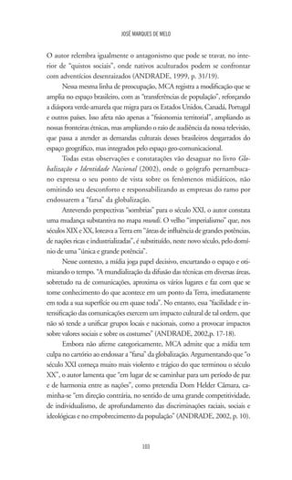 JOSÉ MARQUES DE MELO
103
O autor relembra igualmente o antagonismo que pode se travar, no inte-
rior de “quistos sociais”, onde nativos aculturados podem se confrontar
com adventícios desenraizados (ANDRADE, 1999, p. 31/19).
Nessa mesma linha de preocupação, MCA registra a modificação que se
amplia no espaço brasileiro, com as “transferências de população”, reforçando
a diáspora verde-amarela que migra para os Estados Unidos, Canadá, Portugal
e outros países. Isso afeta não apenas a “fisionomia territorial”, ampliando as
nossas fronteiras étnicas, mas ampliando o raio de audiência da nossa televisão,
que passa a atender as demandas culturais desses brasileiros desgarrados do
espaço geográfico, mas integrados pelo espaço geo-comunicacional.
Todas estas observações e constatações vão desaguar no livro Glo-
balização e Identidade Nacional (2002), onde o geógrafo pernambuca-
no expressa o seu ponto de vista sobre os fenômenos midiáticos, não
omitindo seu desconforto e responsabilizando as empresas do ramo por
endossarem a “farsa” da globalização.
Antevendo perspectivas “sombrias” para o século XXI, o autor constata
uma mudança substantiva no mapa mundi. O velho “imperialismo” que, nos
séculos XIX e XX, loteava aTerra em “áreas de influência de grandes potências,
de nações ricas e industrializadas”, é substituído, neste novo século, pelo domí-
nio de uma “única e grande potência”.
Nesse contexto, a mídia joga papel decisivo, encurtando o espaço e oti-
mizando o tempo. “A mundialização da difusão das técnicas em diversas áreas,
sobretudo na de comunicações, aproxima os vários lugares e faz com que se
tome conhecimento do que acontece em um ponto da Terra, imediatamente
em toda a sua superfície ou em quase toda”. No entanto, essa “facilidade e in-
tensificação das comunicações exercem um impacto cultural de tal ordem, que
não só tende a unificar grupos locais e nacionais, como a provocar impactos
sobre valores sociais e sobre os costumes” (ANDRADE, 2002,p. 17-18).
Embora não afirme categoricamente, MCA admite que a mídia tem
culpa no cartório ao endossar a “farsa” da globalização. Argumentando que “o
século XXI começa muito mais violento e trágico do que terminou o século
XX”, o autor lamenta que “em lugar de se caminhar para um período de paz
e de harmonia entre as nações”, como pretendia Dom Helder Câmara, ca-
minha-se “em direção contrária, no sentido de uma grande competitividade,
de individualismo, de aprofundamento das discriminações raciais, sociais e
ideológicas e no empobrecimento da população” (ANDRADE, 2002, p. 10).
 