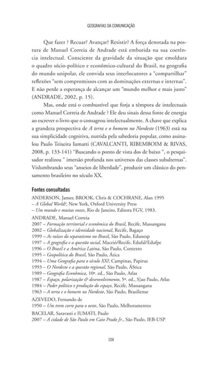 GEOGRAFIAS DA COMUNICAÇÃO
104
Que fazer ? Recuar? Avançar? Resistir? A força denotada na pos-
tura de Manuel Correia de Andrade está embutida na sua coerên-
cia intelectual. Consciente da gravidade da situação que emoldura
o quadro sócio-político e econômico-cultural do Brasil, na geografia
do mundo unipolar, ele convida seus interlocutores a “compartilhar”
reflexões “sem compromissos com as dominações externas e internas”.
E não perde a esperança de alcançar um “mundo melhor e mais justo”
(ANDRADE, 2002, p. 15).
Mas, onde está o combustível que forja a têmpora de intelectuais
como Manuel Correia de Andrade ? Ele deu sinais dessa fonte de energia
ao escrever o livro que o consagrou intelectualmente. A chave que explica
a grandeza prospectiva de A terra e o homem no Nordeste (1963) está na
sua simplicidade cognitiva, nutrida pela sabedoria popular, como assina-
lou Paulo Teixeira Iumatti (CAVALCANTI, RIBEMBOIM  RIVAS,
2008, p. 133-141) “Buscando o ponto de vista dos de baixo “, o pesqui-
sador realizou “ imersão profunda nos universos das classes subalternas”.
Vislumbrando seus “anseios de liberdade”, produzir um clássico do pen-
samento brasileiro no século XX.
Fontes consultadas
ANDERSON, James; BROOK, Chris  COCHRANE, Alan 1995
– A Global World?, New York, Oxford University Press
– Um mundo e muitas vozes, Rio de Janeiro, Editora FGV, 1983.
ANDRADE, Manuel Correia
2007 – Formação territorial e econômica do Brasil, Recife, Massangana
2002 – Globalização e identidade nacional, Recife, Bagaço
1999 – As raízes do separatismo no Brasil, São Paulo, Edunesp
1997 – A geografia e a questão social, Maceió/Recife, Edufal/Edufpe
1996 – O Brasil e a América Latina, São Paulo, Contexto
1995 – Geopolítica do Brasil, São Paulo, Ática
1994 – Uma Geografia para o século XXI, Campinas, Papirus
1993 – O Nordeste e a questão regional, São Paulo, ÁStica
1989 – Geografia Econômica, 10ª. ed., São Paulo, Atlas
1987 – Espaço, polarização  desenvolvimento, 5ª. ed., S]ao Paulo, Atlas
1984 – Poder político e produção do espaço, Recife, Massangana
1963 – A terra e o homem no Nordeste, São Paulo, Brasiliense
AZEVEDO, Fernando de
1950 – Um trem corre para o oeste, São Paulo, Melhoramentos
BACELAR, Saravasti e IUMATI, Paulo
2007 – A cidade de São Paulo em Caio Prado Jr., São Paulo, IEB-USP
 