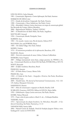 GEOGRAFIAS DA COMUNICAÇÃO
106
LINS DA SILVA, Carlos Eduardo
1981 – Comunicação, Hegemonia e Contra-Informação, São Paulo, Summus
MARQUES DE MELO, José
1972 – Estudos de Jornalismo Comparado, São Paulo, Pioneira
1980 – Comunicação e Classes Subalternas, São Paulo, Cortez
1996 – Identidades Culturais Latino-Americanas em tempo de comunicação global,
São Bernardo do Campo, Editora Metodista
2006 – Regionalização Midiática, Taubaté, UNITAU
2007 – Os Bandeirantes da Idade Mídia, São Paulo, Angellarra
MATTELART, Armand
1994 – Comunicação Mundo, Petrópolis, Vozes
McBRIDE, Sean
1983 – Um mundo e muitas vozes, Rio de Janeiro, Editora FGV
McLUHAN, Eric and POWERS, Bruce
1989 – The Global Village, New York, Oxford
MORIN, Violette
1974 – El tratamiento periodístico de la información, Barcelona, ATE
McQUAIL, Dennis
2003 – Teoria da comunicação de massa, Lisboa, Calouste Gulbenkian
MOREIRA, Sonia Virginia
2007 – Diálogo internacional: novos focos, antigos parceiros, In: PINHO, J. B.,
org. – Comunicação Brasileira no Século XXI, São Paulo, INTERCOM, p. 169-178.
NOSTY, Bernardo
2005 – El déficit mediático, Barcelona, Bosch
PASQUALI, Antonio
1991 – El Orden Reina, Caracas, Monte Ávila
PRADO JR., Caio
1983 – A Cidade de São Paulo – Geografia e História, São Paulo, Brasiliense
RAWNSLEY, Gary
2009 – Harold Innis, The Journal of International Communication, 15:2: 133-
135, Sydney, Macquarie University
SAMANIEGO, Ramiro
1967 – Meios de comunicação e migração em Brasília, Brasília, UnB
SCARLATO, Francisco; SANTOS, Milton  SOUZA, Maria Adélia
1993 – Globalização e Espaço Latino-americano, São Paulo, Hucitec
SODRÉ, Nelson Werneck
1973 – O que se deve ler para conhecer o Brasil, 4ª. ed., , Civilização Brasileira
TEIXEIRA, Anisio
1972 – Apresentação da edição brasileira. In: McLuhan, Marsahll – A Ga-
láxia de Gutenberg, São Paulo, Nacional, p. 11-13
VAINSENCHER, Samira Adler
2004 – Manoel Correia de Andrade, Portal da Fundação Joaquim Nabuco, www.
fundaj.gov.br / acesso em 05/01/2010
 