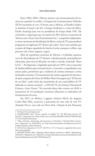 11
SONIA VIRGÍNIA MOREIRA
Entre 1988 e 2001 a Televisa manteve um sistema pioneiro de no-
tícias em espanhol via satélite. A Empresa de Comunicaciones Orbitales
(ECO) transmitia ao vivo, 24 horas, para o México, os Estados Unidos,
as Américas Central e do Sul, a Europa Ocidental e o norte da África.
Emilio Azcárraga Jean está na presidência do Grupo desde 1997. Ele
comandou a negociação que em janeiro de 2012 derivou na parceria da
Televisa com a Lions Gate Entertainment Inc.5
, companhia independen-
te norte-americana de distribuição de filmes e séries de TV, para produzir
programas em inglês para TV aberta e por cabo6
. Este é um caminho que
os países de língua espanhola da América Latina começam a trilhar, cujo
processo vale o breve registro a seguir.
Além da experiência mexicana da Televisa, a Colômbia exportou
cerca de 30 produções de TV durante a década passada, principalmente
telenovelas, para mais de 80 países em todo o mundo, incluindo "Betty
la Fea".7
Na Argentina, a legislação aprovada em 19948
, mais a concessão
de fundos públicos para cineastas locais e o incentivo a coproduções com
outros países, permitiram que a indústria de cinema retomasse o ritmo
de décadas anteriores. O renascimento do cinema argentino foi alavanca-
do pela conquista do Oscar de Melhor Filme Estrangeiro por “El Secreto
de sus Ojos” e pelo início das transmissões de um canal público de TV
dedicado ao cinema nacional – a INCAA TV, do Instituto Nacional de
Cinema e Artes Visuais.9
No intervalo desses dois eventos em 2010, o
lançamento de 112 produções nacionais reforçaram os indicadores de
fortalecimento do setor.
Em 2012, no México, a gigante América Movil, do magnata
Carlos Slim Helu, anunciou o patrocínio de uma rede de web TV,
chamada Ora.tv, com sede em Nova York e direção de Jon Housman
5	 Ver http://www.lionsgate.com/
6	SCHECHNER, Sam. Televisa expands in English TV. The Wall Street Journal, 25/
Jan/2012. Disponível em: http://online.wsj.com/article/SB10001424052970204624204
577181472663149292.html
7	 “Film, television, advertising, and animation in Colombia”, Colombia Film Commis-
sion. Disponível em 20/Jul/2012 em http://locationcolombia.com/ingles/secciones/co-
lombia/colombia_audiovisual.html
8	 LEY de Cine Argentina nº 24.377, 20.270 y 17.741. Fomento y regulación de la activi-
dad cinematográfica.
9	 ROGERS-LOPEZ, Marc. “Argentina: Movie industry continues its rebirth”. Infosurhoy.com,
03/03/2011. Disponível em 17/Jun/2012 em http://infosurhoy.com/cocoon/saii/xhtml/en_GB/
features/saii/features/society/2011/03/03/feature-03
 