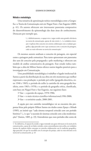 GEOGRAFIAS DA COMUNICAÇÃO
110
Método e metodologia
Uma tentativa de aproximação teórico-metodológica entre a Geogra-
fia e a Teoria da Comunicação está em Nogué Font e San Eugenio (2009,
p. 41). Os autores oferecem um interessante panorama comparativo
do desenvolvimento da epistemologia das duas áreas do conhecimento.
Destacam por exemplo que,
(...) definitivamente, o espaço teve e segue tendo uma grande relevância
na teoria da comunicação, apesar de não existir; (...) a verdadeira inten-
ção é explorar dito conceito em estreita colaboração com a tradição geo-
gráfica, algo parecido com o que aconteceu com o conceito de paisagem,
cada vez mais relevante na teoria da comunicação.1
Os mesmos autores analisam o conceito de paisagem, em especial
como a paisagem pode comunicar. Para tanto apresentam um panorama
dos usos do conceito pela propaganda e pelo marketing e oferecem um
modelo de análise comunicativa da paisagem. Esse estudo indica tam-
bém que a obra de Milton Santos oferece outros ângulos possíveis para a
investigação em Comunicação.
Uma possibilidade metodológica é trabalhar o legado intelectual de
Santos a partir da distribuição da sua obra em três momentos que melhor
expressam a sua produção: o período pré-exílio (geografia descritiva, en-
tre 1948 e 1965); o período do exílio (a caminho de uma geografia bra-
sileira, entre 1965 e 1978); e o período da geografia crítica, classificada,
com base em Nogué Font e San Eugenio, nas seguintes fases:
1ª fase – a questão do espaço, 1978-1986;
2ª fase – o meio técnico-científico-informacional,1996-2000;
3ª fase – o território usado, 2000-2001.
A opção por esse caminho metodológico vai ao encontro das pro-
postas feitas pelo próprio Milton Santos em títulos como Espaço e Método
(1985), ao insistir que “cada sistema temporal coincide com um período
histórico” (...) e que “a sucessão de sistemas coincide com a das moderniza-
ções” (Santos, 1885, p. 23). Entendemos que esses períodos dão conta de
1	 En definitiva, el espacio ha tenido y sigue teniendo una gran relevancia en la teoría de la
comunicación, a pesar de no haber existido, como comentábamos más arriba, un verdadero
intento de explorar dicho concepto en estrecha colaboración con la tradición geográfica,
algo parecido a lo que ha sucedido con el concepto de paisaje, cada vez más relevante en la
teoría de la comunicación. p. 43
 
