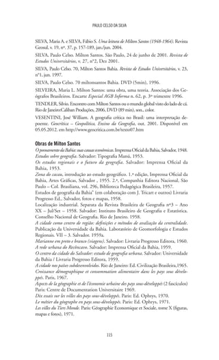 115
PAULO CELSO DA SILVA
SILVA, Maria A. e SILVA, Fábio S. Uma leitura de Milton Santos (1948-1964). Revista
Geosul, v. 19, nº. 37, p. 157-189, jan./jun. 2004.
SILVA, Paulo Celso. Milton Santos. São Paulo, 24 de junho de 2001. Revista de
Estudos Universitários, v. 27, n°2, Dez 2001.
SILVA, Paulo Celso. 70, Milton Santos Bahia. Revista de Estudos Universitários, v. 23,
n°1, jun. 1997.
SILVA, Paulo Celso. 70 miltonsantos Bahia. DVD (5min), 1996.
SILVEIRA, Maria L. Milton Santos: uma obra, uma teoria. Associação dos Ge-
ógrafos Brasileiros. Encarte Especial AGB Informa n. 62, p. 3º trimestre 1996.
TENDLER,Silvio.EncontrocomMiltonSantosouomundoglobalvistodoladodecá.
Rio de Janeiro:Caliban Produções, 2006, DVD (89 min), son., color.
VESENTINI, José William. A geografia crítica no Brasil: uma interpretação de-
poente. Geocrítica – Geopolítica, Ensino da Geografia, out. 2001. Disponível em
05.05.2012. em http://www.geocritica.com.br/texto07.htm
Obras de Milton Santos
OpovoamentodaBahia:suascausaseconômicas.ImprensaOficialdaBahia,Salvador,1948.
Estudos sobre geografia. Salvador: Tipografia Manú, 1953.
Os estudos regionais e o futuro da geografia. Salvador: Imprensa Oficial da
Bahia, 1953.
Zona do cacau, introdução ao estudo geográfico. 1.ª edição, Imprensa Oficial da
Bahia, Artes Gráficas, Salvador , 1955. 2.ª, Companhia Editora Nacional, São
Paulo – Col. Brasiliana, vol. 296, Biblioteca Pedagógica Brasileira, 1957.
Estudos de geografia da Bahia” (em colaboração com J. Tricart e outros) Livraria
Progresso Ed., Salvador, fotos e mapas, 1958.
Localização industrial. Separata da Revista Brasileira de Geografia nº3 – Ano
XX – Jul/Set – 1958. Salvador: Instituto Brasileiro de Geografia e Estatística.
Conselho Nacional de Geografia. Rio de Janeiro. 1958.
A cidade como centro de região: definições e métodos de avaliação da centralidade.
Publicação da Universidade da Bahia. Laboratório de Geomorfologia e Estudos
Regionais. VII – 3. Salvador. 1959a.
Marianne em preto e branco (viagens). Salvador: Livraria Progresso Editora, 1960.
A rede urbana do Recôncavo. Salvador: Imprensa Oficial da Bahia, 1959.
O centro da cidade do Salvador: estudo de geografia urbana. Salvador: Universidade
da Bahia / Livraria Progresso Editora, 1959.
A cidade nos países subdesenvolvidos. Rio de Janeiro: Ed. Civilização Brasileira,1965.
Croissance démographique et consommation alimentaire dans les pays sous dévelo-
ppés. Paris, 1967.
Aspects de la géographie et de l’économie urbaine des pays sous-développés (2 fascículos)
Paris: Centre de Documentation Universitaire 1969.
Dix essais sur les villes des pays sous-développés. Paris: Ed. Ophrys, 1970.
Le métier du géographe en pays sous-développés. Paris: Ed. Ophrys, 1971.
Les villes du Tiers Monde. Paris: Géographie Economique et Sociale, tome X (figuras,
mapas e fotos), 1971.
 