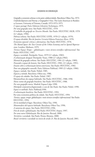 GEOGRAFIAS DA COMUNICAÇÃO
116
Geografía y economía urbanas en los países subdesarrolados. Barcelona: Oikos-Tau, 1973.
Underdevelopment and Poverty: a Geographer’s View. The Latin American in Residen-
ce Lectures, University of Toronto, Canadá, 1972-1973; 1975.
L’ espace partagé. Paris: Editions Librairies Techniques, 1975.
Por uma geografia nova. São Paulo: HUCITEC, 1978
O trabalho do geógrafo no Terceiro Mundo. São Paulo: HUCITEC /AGB, 1978
(4.ª edição, 1996).
Pobreza urbana. São Paulo: HUCITEC-UFPE, 1978 (2.ª edição, 1979).
O espaço dividido. Rio de Janeiro: Livraria Editora Francisco Alves, 1978.
Economia espacial: críticas e alternativas. São Paulo: HUCITEC, 1978.
The Shared Space: the Two Circuits of the Urban Economy and its Spatial Repercus-
sions. Londres, Methuen, 1979.
Técnica Espaço Tempo – globalização e meio técnico-científico informacional. São
Paulo: HUCITEC, 1997.
Espaço e sociedade. Petrópolis: Vozes, 1979 (2.ª edição, 1982).
A urbanização desigual. Petrópolis: Vozes, 1980 (2.ª edição,1982).
Manual de geografia urbana. São Paulo: HUCITEC, 1981 (2.ª edição, 1989).
Pensando o espaço do homem. São Paulo: HUCITEC, 1982, (3.ª edição, 1991).
Ensaios sobre a urbanização latino-americana. São Paulo: HUCITEC, 1982.
Pour une géographie nouvelle. Paris: Editions Publisud, 1985 (2.ª edição, 1986).
Espaço e método. São Paulo: Nobel, 1985.
Espacio y método. Barcelona: Oikos-tau, 1986.
O espaço do cidadão. São Paulo: Nobel, 1987.
Metamorfoses do espaço habitado. São Paulo: HUCITEC, 1988; 1996
Novos rumos da geografia brasileira. São Paulo: HUCITEC, 1988.
Por una geografía nueva. Madrid: Espasa Calpe 1990.
Metrópole corporativa fragmentada: o caso de São Paulo. São Paulo: Nobel, 1990.
Espace et méthode. Paris: Publisud,1990.
A urbanização brasileira. São Paulo: HUCITEC, 1993.
Por uma economia política da cidade. São Paulo: HUCITEC, 1994
Técnica, espaço, tempo: globalização e meio técnico-científico informacional. São Paulo:
HUCITEC, 1994.
De la totalidad al lugar. Barcelona: Oikos-Tau, 1996.
Metamorfosis del espacio habitado. Barcelona: Oikos-Tau, 1996.
A natureza do espaço. São Paulo: HUCITEC,1996.
Fim de século e globalização. São Paulo: HUCITEC-Anpur, 1997.
Por uma outra Globalização. Rio de Janeiro: Record, 2000.
Território e sociedade. São Paulo: Perseu Abramo, 2000.
Brasil: território e sociedade no início do século 21. Rio de Janeiro: Record, 2001.
 