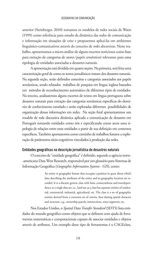 GEOGRAFIAS DA COMUNICAÇÃO
118
anterior (Steinberger, 2010) tomamos os modelos de redes sociais de Watts
(1999) como referência para estudo da dinâmica das redes de comunicação
e informação em situações de crise e propusemos aplicá-las em ambientes
linguístico-comunicativos através do conceito de redes discursivas. Neste tra-
balho, apresentamos a micro-análise de alguns excertos noticiosos como base
para extração de categorias de atores (papéis semânticos) relevantes para uma
tipologia de entidades associadas a desastres naturais.
Aapresentaçãoestádivididaemquatroseções.Naprimeira,seráfeitauma
caracterização geral de como os textos jornalísticos tratam dos desastres naturais.
Na segunda seção, serão definidos conceitos e categorias associados aos papéis
semânticos, sendo relatados trabalhos de pesquisa em língua inglesa baseados
em métodos de reconhecimento automático de diferentes tipos de entidades.
Na terceira, analisaremos alguns excertos de textos em língua portuguesa sobre
desastres naturais para extração das categorias semânticas específicas do domí-
nio de conhecimento estudado e serão exploradas diferentes possibilidades de
organização dessas informações em redes. Na seção final apresentaremos um
modelo de rede discursiva dinâmica aplicada a comunicação de desastres em
Português tomando entidades como nós e especificando como arcos uma ti-
pologia de relações entre estas entidades a partir de sua definição em contextos
específicos.Também apontaremos como caminho de trabalhos futuros a explo-
ração de parâmetros sócio-cognitivos vinculados à produção das redes.
Entidades geográficas na descrição jornalística de desastres naturais
O conceito de “entidade geográfica” é definido, segundo a agência norte-
-americana DataWest Research, responsável por um glossário para Sistemas de
Informação Geográfica (Geographic Information Systems - GIS), como:
An entity or geographic feature that occupies a position in space about which
data describing the attributes of the entity and its geographic location are re-
corded. It is a discrete generic class with basic connectedness and interdepen-
dence as a single data set, i.e., land use as a class has separate entities of residen-
tial, commercial, industrial, agricultural, etc. The class is a set of geographic
entities derived from a common set of criteria, thus sharing spatial character
and structure, e.g., ownership parcels, intersections, street segments, etc.
Nos Estados Unidos, o Spatial DataTransfer Standard (SDTS) lista enti-
dades do mundo geográfico como objetos que se definem com ajuda de ferra-
mentas matemáticas e computacionais capazes de associar entidades e objetos
através de atributos. Um exemplo desse tipo de ferramentas é o CAGEclass,
 