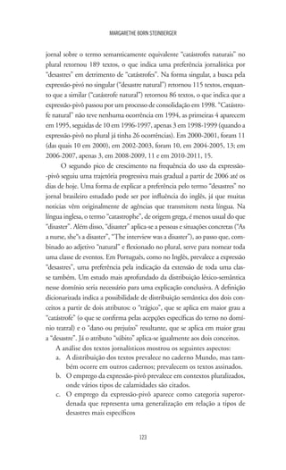 123
MARGARETHE BORN STEINBERGER
jornal sobre o termo semanticamente equivalente “catástrofes naturais” no
plural retornou 189 textos, o que indica uma preferência jornalística por
“desastres” em detrimento de “catástrofes”. Na forma singular, a busca pela
expressão-pivó no singular (“desastre natural”) retornou 115 textos, enquan-
to que a similar (“catástrofe natural”) retornou 86 textos, o que indica que a
expressão-pivô passou por um processo de consolidação em 1998. “Catástro-
fe natural” não teve nenhuma ocorrência em 1994, as primeiras 4 aparecem
em 1995, seguidas de 10 em 1996-1997, apenas 3 em 1998-1999 (quando a
expressão-pivô no plural já tinha 26 ocorrências). Em 2000-2001, foram 11
(das quais 10 em 2000), em 2002-2003, foram 10, em 2004-2005, 13; em
2006-2007, apenas 3, em 2008-2009, 11 e em 2010-2011, 15.
O segundo pico de crescimento na frequência do uso da expressão-
-pivô seguiu uma trajetória progressiva mais gradual a partir de 2006 até os
dias de hoje. Uma forma de explicar a preferência pelo termo “desastres” no
jornal brasileiro estudado pode ser por influência do inglês, já que muitas
noticias vêm originalmente de agências que transmitem nesta língua. Na
língua inglesa, o termo “catastrophe”, de origem grega, é menos usual do que
“disaster”. Além disso, “disaster” aplica-se a pessoas e situações concretas (“As
a nurse, she“s a disaster”, “The interview was a disaster”), ao passo que, com-
binado ao adjetivo “natural” e flexionado no plural, serve para nomear toda
uma classe de eventos. Em Português, como no Inglês, prevalece a expressão
“desastres”, uma preferência pela indicação da extensão de toda uma clas-
se também. Um estudo mais aprofundado da distribuição léxico-semântica
nesse domínio seria necessário para uma explicação conclusiva. A definição
dicionarizada indica a possibilidade de distribuição semântica dos dois con-
ceitos a partir de dois atributos: o “trágico”, que se aplica em maior grau a
“catástrofe” (o que se confirma pelas acepções específicas do terno no domí-
nio teatral) e o “dano ou prejuízo” resultante, que se aplica em maior grau
a “desastre”. Já o atributo “súbito” aplica-se igualmente aos dois conceitos.
A análise dos textos jornalísticos mostrou os seguintes aspectos:
a.	 A distribuição dos textos prevalece no caderno Mundo, mas tam-
bém ocorre em outros cadernos; prevalecem os textos assinados.
b.	 O emprego da expressão-pivô prevalece em contextos pluralizados,
onde vários tipos de calamidades são citados.
c.	 O emprego da expressão-pivô aparece como categoria superor-
denada que representa uma generalização em relação a tipos de
desastres mais específicos
 