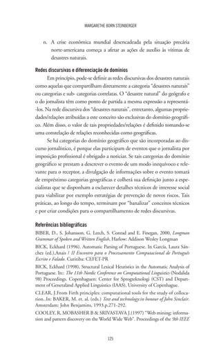 125
MARGARETHE BORN STEINBERGER
n.	 A crise econômica mundial desencadeada pela situação precária
norte-americana começa a afetar as ações de auxílio às vítimas de
desastres naturais.
Redes discursivas e diferenciação de domínios
Em princípio, pode-se definir as redes discursivas dos desastres naturais
como aquelas que compartilham diretamente a categoria “desastres naturais”
ou categorias e sub- categorias correlatas. O “desastre natural” do geógrafo e
o do jornalista têm como ponto de partida a mesma expressão a representá-
-los. Na rede discursiva dos “desastres naturais”, entretanto, algumas proprie-
dades/relações atribuídas a este conceito são exclusivas do domínio geográfi-
co. Além disso, o valor de tais propriedades/relações é definido tomando-se
uma constelação de relações reconhecidas como geográficas.
Se há categorias do domínio geográfico que são incorporadas ao dis-
curso jornalístico, é porque elas participam de eventos que o jornalista por
imposição profissional é obrigado a noticiar. Se tais categorias do domínio
geográfico se prestam a descrever o evento de um modo inequívoco e rele-
vante para o receptor, a divulgação de informações sobre o evento tomará
de empréstimo categorias geográficas e colherá sua definição junto a espe-
cialistas que se disponham a esclarecer detalhes técnicos de interesse social
para viabilizar por exemplo estratégias de prevenção de novos riscos. Tais
práticas, ao longo do tempo, terminam por “banalizar” conceitos técnicos
e por criar condições para o compartilhamento de redes discursivas.
Referências bibliográficas
BIBER, D., S. Johansson, G. Leech, S. Conrad and E. Finegan, 2000, Longman
Grammar of Spoken and Written English, Harlow: Addison Wesley Longman
BICK, Eckhard (1996). Automatic Parsing of Portuguese. In García, Laura Sán-
chez (ed.),Anais / II Encontro para o Processamento Computacional de Português
Escrito e Falado. Curitiba: CEFET-PR
BICK, Eckhard (1998), Structural Lexical Heuristics in the Automatic Analysis of
Portuguese. In:: The 11th Nordic Conference on Computational Linguistics (Nodalida
98) Proceedings. Copenhaguen: Center for Sprogteknologi (CST) and Depart-
ment of Generaland Applied Linguistics (IAAS), University of Copenhague.
CLEAR, J.From Firth principles: computational tools for the study of colloca-
tion..In: BAKER, M. et. al. (eds.) Text and technology:in honour of John Sinclair.
Amsterdam: John Benjamins, 1993.p.271-292.
COOLEY, R, MOBASHER B  SRIVASTAVA J.(1997) “Web mining: informa-
tion and pattern discovery on the World Wide Web”. Proceedings of the 9th IEEE
 