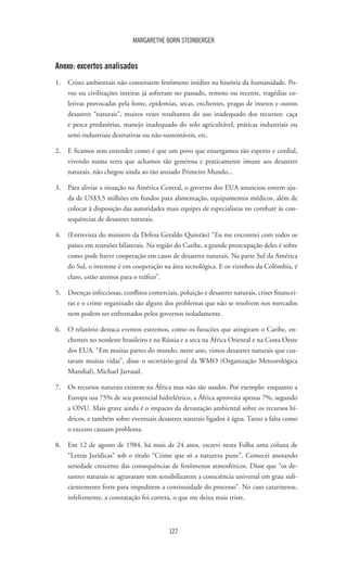 127
MARGARETHE BORN STEINBERGER
Anexo: excertos analisados
1.	 Crises ambientais não constituem fenômeno inédito na história da humanidade. Po-
vos ou civilizações inteiras já sofreram no passado, remoto ou recente, tragédias co-
letivas provocadas pela fome, epidemias, secas, enchentes, pragas de insetos e outros
desastres “naturais”, muitos vezes resultantes do uso inadequado dos recursos: caça
e pesca predatórias, manejo inadequado do solo agricultável, práticas industriais ou
semi-industriais destrutivas ou não-sustentáveis, etc.
2.	 E ficamos sem entender como é que um povo que enxergamos tão esperto e cordial,
vivendo numa terra que achamos tão generosa e praticamente imune aos desastres
naturais, não chegou ainda ao tão ansiado Primeiro Mundo...
3.	 Para aliviar a situação na América Central, o governo dos EUA anunciou ontem aju-
da de US$3,5 milhões em fundos para alimentação, equipamentos médicos, além de
colocar à disposição das autoridades mais equipes de especialistas no combate às con-
sequências de desastres naturais.
4.	 (Entrevista do ministro da Defesa Geraldo Quintão) “Eu me encontrei com todos os
países em reuniões bilaterais. Na região do Caribe, a grande preocupação deles é sobre
como pode haver cooperação em casos de desastres naturais. Na parte Sul da América
do Sul, o interesse é em cooperação na área tecnológica. E os vizinhos da Colômbia, é
claro, estão atentos para o tráfico”.
5.	 Doenças infecciosas, conflitos comerciais, poluição e desastres naturais, crises financei-
ras e o crime organizado são alguns dos problemas que não se resolvem nos mercados
nem podem ser enfrentados pelos governos isoladamente.
6.	 O relatório destaca eventos extremos, como os furacões que atingiram o Caribe, en-
chentes no nordeste brasileiro e na Rússia e a seca na África Oriental e na Costa Oeste
dos EUA. “Em muitas partes do mundo, neste ano, vimos desastres naturais que cus-
taram muitas vidas”, disse o secretário-geral da WMO (Organização Meteorológica
Mundial), Michael Jarraud.
7.	 Os recursos naturais existem na África mas não são usados. Por exemplo: enquanto a
Europa usa 75% de seu potencial hidrelétrico, a África aproveita apenas 7%, segundo
a ONU. Mais grave ainda é o impacto da devastação ambiental sobre os recursos hí-
dricos, e também sobre eventuais desastres naturais ligados à água. Tanto a falta como
o excesso causam problema.
8.	 Em 12 de agosto de 1984, há mais de 24 anos, escrevi nesta Folha uma coluna de
“Letras Jurídicas” sob o título “Crime que só a natureza pune”. Comecei anotando
seriedade crescente das consequências de fenômenos atmosféricos. Disse que “os de-
sastres naturais se agravaram sem sensibilizarem a consciência universal em grau sufi-
cientemente forte para impedirem a continuidade do processo”. No caso catarinense,
infelizmente, a constatação foi correta, o que me deixa mais triste.
 