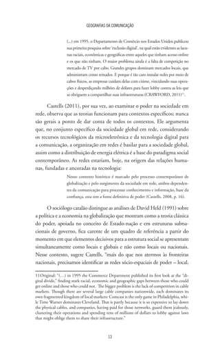 GEOGRAFIAS DA COMUNICAÇÃO
13
(...) em 1995, o Departamento de Comércio nos Estados Unidos publicou
sua primeira pesquisa sobre ‘exclusão digital’, na qual estão evidentes as lacu-
nas raciais, econômicas e geográficas entre aqueles que tinham acesso online
e os que não tinham. O maior problema ainda é a falta de competição no
mercado de TV por cabo. Grandes grupos dominam mercados locais, que
administram como reinados. E porque é tão caro instalar redes por meio de
cabos físicos, as empresas cuidam delas com ciúme, vinculando suas opera-
ções e desperdiçando milhões de dólares para fazer lobby contra as leis que
as obriguem a compartilhar suas infraestruturas (CRAWFORD, 2011)11
.
Castells (2011), por sua vez, ao examinar o poder na sociedade em
rede, observa que as teorias funcionam para contextos específicos; nunca
são gerais a ponto de dar conta de todos os contextos. Ele argumenta
que, no conjunto específico da sociedade global em rede, considerando
os recursos tecnológicos da microeletrônica e da tecnologia digital para
a comunicação, a organização em redes é basilar para a sociedade global,
assim como a distribuição de energia elétrica é a base do paradigma social
contemporâneo. As redes estariam, hoje, na origem das relações huma-
nas, fundadas e ancoradas na tecnologia:
Nosso contexto histórico é marcado pelo processo contemporâneo de
globalização e pelo surgimento da sociedade em rede, ambos dependen-
tes da comunicação para processar conhecimento e informação, base da
confiança, esta sim a fonte definitiva de poder (Castells, 2008, p. 16).
O sociólogo catalão distingue as análises de David Held (1991) sobre
a política e a economia na globalização que mostram como a teoria clássica
do poder, apoiada no conceito de Estado-nação e em estruturas subna-
cionais de governo, fica carente de um quadro de referência a partir do
momento em que elementos decisivos para a estrutura social se apresentam
simultaneamente como locais e globais e não como locais ou nacionais.
Nesse contexto, sugere Castells, “mais do que nos atermos às fronteiras
nacionais, precisamos identificar as redes sócio-espaciais de poder – local,
11	Original: “(…) in 1995 the Commerce Department published its first look at the “di-
gital divide,” finding stark racial, economic and geographic gaps between those who could
get online and those who could not. The bigger problem is the lack of competition in cable
markets. Though there are several large cable companies nationwide, each dominates its
own fragmented kingdom of local markets: Comcast is the only game in Philadelphia, whi-
le Time Warner dominates Cleveland. That is partly because it is so expensive to lay down
the physical cables, and companies, having paid for those networks, guard them jealously,
clustering their operations and spending tens of millions of dollars to lobby against laws
that might oblige them to share their infrastructure.”
 