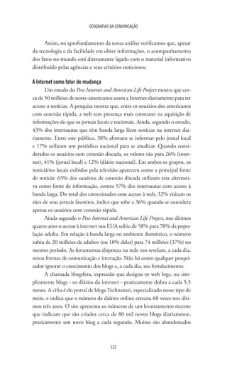 GEOGRAFIAS DA COMUNICAÇÃO
132
Assim, no aprofundamento da nossa análise verificamos que, apesar
da tecnologia e da facilidade em obter informações, o acompanhamento
dos fatos no mundo está diretamente ligado com o material informativo
distribuído pelas agências e seus critérios noticiosos.
A Internet como fator de mudança
Um estudo do Pew Internet and American Life Project mostra que cer-
ca de 50 milhões de norte-americanos usam a Internet diariamente para ter
acesso a notícias. A pesquisa mostra que, entre os usuários dos americanos
com conexão rápida, a web tem presença mais constante na aquisição de
informações do que os jornais locais e nacionais. Ainda, segundo o estudo,
43% dos internautas que têm banda larga lêem notícias na internet dia-
riamente. Entre este público, 38% afirmam se informar pelo jornal local
e 17% utilizam um periódico nacional para se atualizar. Quando consi-
derados os usuários com conexão discada, os valores vão para 26% (inter-
net), 41% (jornal local) e 12% (diário nacional). Em ambos os grupos, os
noticiários locais exibidos pela televisão aparecem como a principal fonte
de notícia: 65% dos usuários de conexão discada utilizam esta alternati-
va como fonte de informação, contra 57% dos internautas com acesso à
banda larga. Do total dos entrevistados com acesso à web, 32% visitam os
sites de seus jornais favoritos, índice que sobe a 36% quando se considera
apenas os usuários com conexão rápida.
Ainda segundo o Pew Internet and American Life Project, nos últimos
quatro anos o acesso à internet nos EUA subiu de 58% para 70% da popu-
lação adulta. Em relação à banda larga no ambiente doméstico, o número
subiu de 20 milhões de adultos (ou 10% deles) para 74 milhões (37%) no
mesmo período. As ferramentas dispostas na rede nos revelam, a cada dia,
novas formas de comunicação e interação. Não há como qualquer pesqui-
sador ignorar o crescimento dos blogs e, a cada dia, seu fortalecimento.
A chamada blogsfera, expressão que designa os web logs, ou sim-
plesmente blogs - os diários da internet - praticamente dobra a cada 5,5
meses. A cifra é do portal de blogs Technorati, especializado nesse tipo de
meio, e indica que o número de diários online cresceu 60 vezes nos últi-
mos três anos. O site apresenta os números de um levantamento recente
que indicam que são criados cerca de 80 mil novos blogs diariamente,
praticamente um novo blog a cada segundo. Muitos são abandonados
 