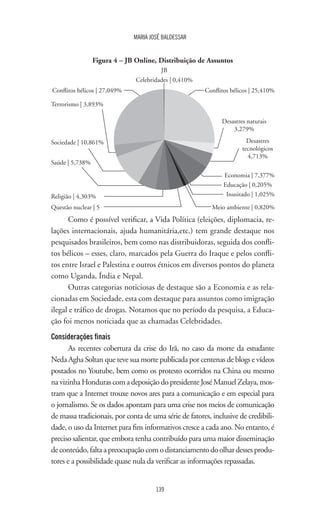 139
MARIA JOSÉ BALDESSAR
Religião | 4,303%
Figura 4 – JB Online, Distribuição de Assuntos
Conflitos bélicos | 25,410%Conflitos bélicos | 27,049%
Questão nuclear | 5 Meio ambiente | 0,820%
Inusitado | 1,025%
Educação | 0,205%
Economia | 7,377%
Desastres
tecnológicos
4,713%
Desastres naturais
3,279%
Terrorismo | 3,893%
Sociedade | 10,861%
Saúde | 5,738%
JB
Celebridades | 0,410%
Como é possível verificar, a Vida Política (eleições, diplomacia, re-
lações internacionais, ajuda humanitária,etc.) tem grande destaque nos
pesquisados brasileiros, bem como nas distribuidoras, seguida dos confli-
tos bélicos – esses, claro, marcados pela Guerra do Iraque e pelos confli-
tos entre Israel e Palestina e outros étnicos em diversos pontos do planeta
como Uganda, Índia e Nepal.
Outras categorias noticiosas de destaque são a Economia e as rela-
cionadas em Sociedade, esta com destaque para assuntos como imigração
ilegal e tráfico de drogas. Notamos que no período da pesquisa, a Educa-
ção foi menos noticiada que as chamadas Celebridades.
Considerações finais
As recentes cobertura da crise do Irã, no caso da morte da estudante
Neda Agha Soltan que teve sua morte publicada por centenas de blogs e vídeos
postados no Youtube, bem como os protesto ocorridos na China ou mesmo
na vizinha Honduras com a deposição do presidente José Manuel Zelaya, mos-
tram que a Internet trouxe novos ares para a comunicação e em especial para
o jornalismo. Se os dados apontam para uma crise nos meios de comunicação
de massa tradicionais, por conta de uma série de fatores, inclusive de credibili-
dade, o uso da Internet para fins informativos cresce a cada ano. No entanto, é
preciso salientar, que embora tenha contribuído para uma maior disseminação
de conteúdo, falta a preocupação com o distanciamento do olhar desses produ-
tores e a possibilidade quase nula da verificar as informações repassadas.
 