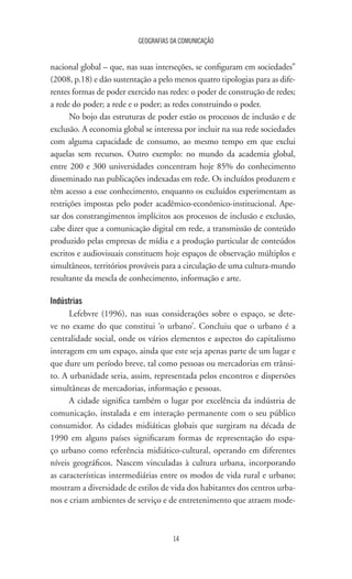 GEOGRAFIAS DA COMUNICAÇÃO
14
nacional global – que, nas suas interseções, se configuram em sociedades”
(2008, p.18) e dão sustentação a pelo menos quatro tipologias para as dife-
rentes formas de poder exercido nas redes: o poder de construção de redes;
a rede do poder; a rede e o poder; as redes construindo o poder.
No bojo das estruturas de poder estão os processos de inclusão e de
exclusão. A economia global se interessa por incluir na sua rede sociedades
com alguma capacidade de consumo, ao mesmo tempo em que exclui
aquelas sem recursos. Outro exemplo: no mundo da academia global,
entre 200 e 300 universidades concentram hoje 85% do conhecimento
disseminado nas publicações indexadas em rede. Os incluídos produzem e
têm acesso a esse conhecimento, enquanto os excluídos experimentam as
restrições impostas pelo poder acadêmico-econômico-institucional. Ape-
sar dos constrangimentos implícitos aos processos de inclusão e exclusão,
cabe dizer que a comunicação digital em rede, a transmissão de conteúdo
produzido pelas empresas de mídia e a produção particular de conteúdos
escritos e audiovisuais constituem hoje espaços de observação múltiplos e
simultâneos, territórios prováveis para a circulação de uma cultura-mundo
resultante da mescla de conhecimento, informação e arte.
Indústrias
Lefebvre (1996), nas suas considerações sobre o espaço, se dete-
ve no exame do que constitui ‘o urbano’. Concluiu que o urbano é a
centralidade social, onde os vários elementos e aspectos do capitalismo
interagem em um espaço, ainda que este seja apenas parte de um lugar e
que dure um período breve, tal como pessoas ou mercadorias em trânsi-
to. A urbanidade seria, assim, representada pelos encontros e dispersões
simultâneas de mercadorias, informação e pessoas.
A cidade significa também o lugar por excelência da indústria de
comunicação, instalada e em interação permanente com o seu público
consumidor. As cidades midiáticas globais que surgiram na década de
1990 em alguns países significaram formas de representação do espa-
ço urbano como referência midiático-cultural, operando em diferentes
níveis geográficos. Nascem vinculadas à cultura urbana, incorporando
as características intermediárias entre os modos de vida rural e urbano;
mostram a diversidade de estilos de vida dos habitantes dos centros urba-
nos e criam ambientes de serviço e de entretenimento que atraem mode-
 
