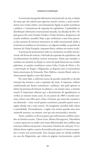 GEOGRAFIAS DA COMUNICAÇÃO
140
A construção da agenda informativa internacional, ou seja, a relação
de temas que são cobertos por agências, jornais, revistas, e mais recente-
mente suas versões online, está intimamente ligada ao poder econômico
e político e é instrumento de expansão do capitalismo. A polaridade na
distribuição informativa internacional marcada, nas décadas de 60 e 70,
pela guerra fria entre Estados Unidos e União Soviética, desapareceu do
cenário midiático mundial. Hoje o que verificamos é uma forte presen-
ça dos assuntos de interesse americanos na mídia internacional, desde a
economia ao combate ao terrorismo e, em alguma medida, as questões de
interesse da União Européia, enquanto bloco, embora em menor escala.
A presença de praticamente todos os continentes na mídia interna-
cional, sob forma de notícias, é derivada da expansão do capitalismo e do
recrudescimento da política exterior americana. Assim, por exemplo, o
combate aos maoístas no Nepal, os cortes de ajuda financeira aos estados
palestinos, as sanções econômicas contra Cuba, Coréia do Norte e Irã,
a intervenção no Iraque e Afeganistão, as disputas com os nacionalistas
latino-americanos da Venezuela, Peru, Bolívia e mesmo Brasil, estão in-
trinsecamente ligados a esses dois fatores.
Por outro lado, a cobertura acerca de grandes catástrofes se dá pela
extensão das mesmas e com a repetição das áreas. A imprensa, embora
condicionada por fatores econômicos e políticos, não pode ignorar os
efeitos da presença do homem no planeta e, em muitos casos, a omissão
estatal. É importante salientar que o determinante do agendamento se
verifica ao extremo nestes casos. Se em janeiro de 2005 o mundo noti-
cioso voltava seus olhos para a Ásia e Oceania, por causa das tsunamis e
sua dimensão – tanto social quanto econômica, passados quatro anos a
região afetada não é mais notícia. No imaginário mundial tudo voltou
à normalidade. Eventualmente, a região vira notícia quando uma nova
catástrofe acontece, no entanto, sem que seja mencionada a anterior.
Assim, também, se dá com países que enfrentaram conflitos arma-
dos na história recente. Timor-Leste, Bósnia-Herzegovina, Macedônia
e outros aparecem na mídia com temas diferenciados dos conflitos que
mataram milhares de pessoas e marcaram a história de cada país. O co-
tidiano dessas regiões e povos devastados pela guerra só interessa quan-
do o evento está acontecendo. Essa situação pode ser aferida também
no caso do Afeganistão, que voltou às páginas internacionais a partir
 