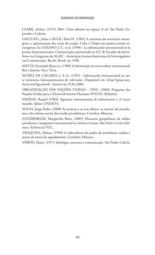 GEOGRAFIAS DA COMUNICAÇÃO
142
CLARK, Arthur. (1972) 2001- Uma odisséia no espaço. 6 ed. São Paulo: Ex-
pressão e Cultura.
GALTUNG, Johan e RUGE, Mari H. (1965) A estrutura do noticiário estran-
geiro: a apresentaçào das crises do congo, Cuba e Chipre em quatro jornais es-
trangeiros. In: LOZANO, J. C. et al. (1998) - La información internacional en la
prensa latinoamericana. Comunicação apresentada ao GT de Estudos de Jorna-
lismo no Congresso da ALAIC - Associação Latino-Americana de Investigadores
em Comunicação. Recife, Brasil, set.1998.
MATTA, Fernando Reyes et. (1980) A informação na nova ordem internacional.
Rio e Janeiro: Paz e Terra.
NUÑEZ DE CÁCERES, J. F. G. (1997) - Información Internacional en sie-
te noticieros latinoamericanos de televisión. Disponível em http://gmje.mty.
itesm.mx/ligas.html. Acesso em 19.fev.2006.
ORGANIZAÇÃO DAS NAÇÕES UNIDAS – ONU. (2004) Programa das
Nações Unidas para o Desenvolvimento Humano (PNUD). Relatório.
SALINAS, Raquel (1984). Agencias transnacionais de informacion y el tercer
mundo. Quito: UNESCO.
SOUSA, Jorge Pedro. (2000) As notícias e os seus efeitos: as ‘teorias’ do jornalis-
mo e dos efeitos sociais dos media jornalísticos. Coimbra: Minerva.
STEINBERGER, Margarethe Born. (2005) Discursos geopolíticos da mídia:
jornalismo e imaginário internacional na América Latina. São Paulo: Cortez Edi-
tora e Editora da PUC.
TRAQUINA, Nelson. (1999) A redescoberta do poder do jornalismo: análise e
textos da teoria do agendamento. Coimbra: Minerva.
VÉRON, Eliseo. (1977) Ideologia, estrutura e comunicação. São Paulo: Cultrix.
 