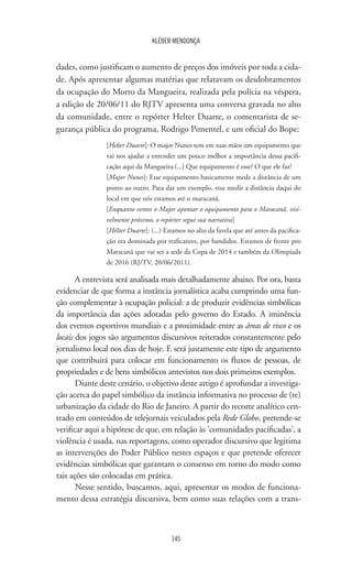145
KLÉBER MENDONÇA
dades, como justificam o aumento de preços dos imóveis por toda a cida-
de. Após apresentar algumas matérias que relatavam os desdobramentos
da ocupação do Morro da Mangueira, realizada pela polícia na véspera,
a edição de 20/06/11 do RJTV apresenta uma conversa gravada no alto
da comunidade, entre o repórter Helter Duarte, o comentarista de se-
gurança pública do programa, Rodrigo Pimentel, e um oficial do Bope:
[Helter Duarte]: O major Nunes tem em suas mãos um equipamento que
vai nos ajudar a entender um pouco melhor a importância dessa pacifi-
cação aqui da Mangueira.(...) Que equipamento é esse? O que ele faz?
[Major Nunes]: Esse equipamento basicamente mede a distância de um
ponto ao outro. Para dar um exemplo, vou medir a distância daqui do
local em que nós estamos até o maracanã.
[Enquanto vemos o Major apontar o equipamento para o Maracanã, visi-
velmente próximo, o repórter segue sua narrativa]
[Hélter Duarte]: (...) Estamos no alto da favela que até antes da pacifica-
ção era dominada por traficantes, por bandidos. Estamos de frente pro
Maracanã que vai ser a sede da Copa de 2014 e também da Olimpíada
de 2016 (RJ/TV, 20/06/2011).
A entrevista será analisada mais detalhadamente abaixo. Por ora, basta
evidenciar de que forma a instância jornalística acaba cumprindo uma fun-
ção complementar à ocupação policial: a de produzir evidências simbólicas
da importância das ações adotadas pelo governo do Estado. A iminência
dos eventos esportivos mundiais e a proximidade entre as áreas de risco e os
locais dos jogos são argumentos discursivos reiterados constantemente pelo
jornalismo local nos dias de hoje. E será justamente este tipo de argumento
que contribuirá para colocar em funcionamento os fluxos de pessoas, de
propriedades e de bens simbólicos antevistos nos dois primeiros exemplos.
Diante deste cenário, o objetivo deste artigo é aprofundar a investiga-
ção acerca do papel simbólico da instância informativa no processo de (re)
urbanização da cidade do Rio de Janeiro. A partir do recorte analítico cen-
trado em conteúdos de telejornais veiculados pela Rede Globo, pretende-se
verificar aqui a hipótese de que, em relação às 'comunidades pacificadas', a
violência é usada, nas reportagens, como operador discursivo que legitima
as intervenções do Poder Público nestes espaços e que pretende oferecer
evidências simbólicas que garantam o consenso em torno do modo como
tais ações são colocadas em prática.
Nesse sentido, buscamos, aqui, apresentar os modos de funciona-
mento dessa estratégia discursiva, bem como suas relações com a trans-
 