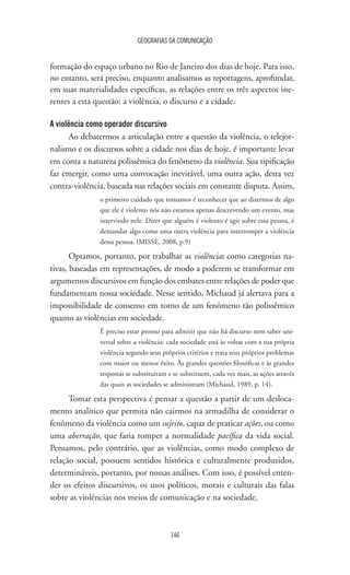 GEOGRAFIAS DA COMUNICAÇÃO
146
formação do espaço urbano no Rio de Janeiro dos dias de hoje. Para isso,
no entanto, será preciso, enquanto analisamos as reportagens, aprofundar,
em suas materialidades específicas, as relações entre os três aspectos ine-
rentes a esta questão: a violência, o discurso e a cidade.
A violência como operador discursivo
Ao debatermos a articulação entre a questão da violência, o telejor-
nalismo e os discursos sobre a cidade nos dias de hoje, é importante levar
em conta a natureza polissêmica do fenômeno da violência. Sua tipificação
faz emergir, como uma convocação inevitável, uma outra ação, desta vez
contra-violência, baseada nas relações sociais em constante disputa. Assim,
o primeiro cuidado que tomamos é reconhecer que ao dizermos de algo
que ele é violento nós não estamos apenas descrevendo um evento, mas
intervindo nele. Dizer que alguém é violento é agir sobre essa pessoa, é
demandar algo como uma outra violência para interromper a violência
dessa pessoa. (MISSE, 2008, p.9)
Optamos, portanto, por trabalhar as violências como categorias na-
tivas, baseadas em representações, de modo a poderem se transformar em
argumentos discursivos em função dos embates entre relações de poder que
fundamentam nossa sociedade. Nesse sentido, Michaud já alertava para a
impossibilidade de consenso em torno de um fenômeno tão polissêmico
quanto as violências em sociedade.
É preciso estar pronto para admitir que não há discurso nem saber uni-
versal sobre a violência: cada sociedade está às voltas com a sua própria
violência segundo seus próprios critérios e trata seus próprios problemas
com maior ou menor êxito. Às grandes questões filosóficas e às grandes
respostas se substituíram e se substituem, cada vez mais, as ações através
das quais as sociedades se administram (Michaud, 1989, p. 14).
Tomar esta perspectiva é pensar a questão a partir de um desloca-
mento analítico que permita não cairmos na armadilha de considerar o
fenômeno da violência como um sujeito, capaz de praticar ações, ou como
uma aberração, que faria romper a normalidade pacífica da vida social.
Pensamos, pelo contrário, que as violências, como modo complexo de
relação social, possuem sentidos histórica e culturalmente produzidos,
determináveis, portanto, por nossas análises. Com isso, é possível enten-
der os efeitos discursivos, os usos políticos, morais e culturais das falas
sobre as violências nos meios de comunicação e na sociedade.
 