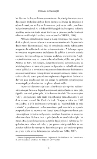 GEOGRAFIAS DA COMUNICAÇÃO
15
los diversos de desenvolvimento econômico. As principais características
das cidades midiáticas globais dizem respeito ao índice de produção, à
oferta de serviços e ao desenvolvimento de projetos de mídia para distri-
buição internacional. As cidades midiáticas globais abrangem a indústria
midiática como um todo, desde impressos e produtos audiovisuais até
editoras e mídia digital on-line, entre outras (MOREIRA, 2010).
Além dos vínculos entre cidade e mídia explicitados nas cidades mi-
diáticas globais, uma relação de outra natureza (no domínio da proprieda-
de dos meios de comunicação) pode ser considerada: a mídia pública como
integrante da indústria de mídia e telecomunicações. A linha que separa
os conceitos reciprocamente excludentes de público e privado assumiu
fronteiras diversas ao longo da história e ainda hoje se movimenta. A apli-
cação desses conceitos no contexto da radiodifusão pública nos países da
América do Sul12
, por exemplo, realça três situações: a predominância da
iniciativa privada no setor; a frequente configuração da radiodifusão estatal
como ‘pública’; e o investimento recente no fortalecimento de sistemas e/
ou canais identificados como públicos (antes eram emissoras estatais e edu-
cativo-culturais) como parte de estratégia contra-hegemônica destinada a
dar ‘voz’ para aqueles que não têm espaço no ambiente comunicacional
marcado pelo predomínio dos conglomerados de mídia.
Importante lembrar aqui que a distribuição do espectro radioelé-
trico, do qual faz uso e depende o serviço de radiodifusão em cada país,
é gerido em nível global pela União Internacional de Telecomunicações
(UIT). Internamente, cada nação tem soberania para administrar o uso
desse recurso natural. Na Conferência de Plenipotenciários, em 1932
em Madrid, a UIT estabeleceu o princípio da “nacionalidade de toda
emissão”, segundo o qual nenhuma emissora pode ser criada ou operada
por particulares ou empresas sem licença especial do governo de um país.
Essa exigência permitiu configurações jurídicas diferentes em contextos
administrativos distintos, mas o princípio da nacionalidade exigiu dos
países a fixação do Estado como detentor das concessões públicas de fre-
quências para rádio e televisão, o que gerou a obrigatoriedade de ato
jurídico-público de outorga ou determinação para que qualquer pessoa
ou grupo tenha acesso às frequências radioelétricas (SAIZ, 2007).
12 Objeto de pesquisa em andamento no Programa de Pós-Graduação em Comunicação
da Universidade do Estado do Rio de Janeiro (2010-2013).
 