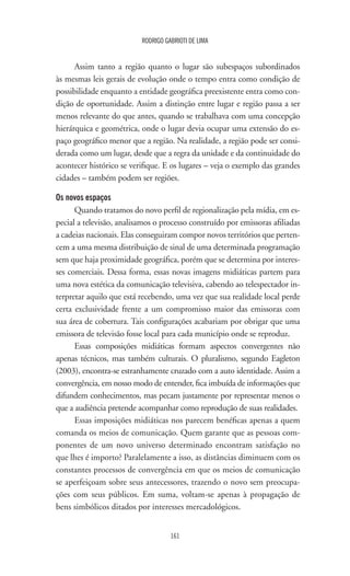 161
RODRIGO GABRIOTI DE LIMA
Assim tanto a região quanto o lugar são subespaços subordinados
às mesmas leis gerais de evolução onde o tempo entra como condição de
possibilidade enquanto a entidade geográfica preexistente entra como con-
dição de oportunidade. Assim a distinção entre lugar e região passa a ser
menos relevante do que antes, quando se trabalhava com uma concepção
hierárquica e geométrica, onde o lugar devia ocupar uma extensão do es-
paço geográfico menor que a região. Na realidade, a região pode ser consi-
derada como um lugar, desde que a regra da unidade e da continuidade do
acontecer histórico se verifique. E os lugares – veja o exemplo das grandes
cidades – também podem ser regiões.
Os novos espaços
Quando tratamos do novo perfil de regionalização pela mídia, em es-
pecial a televisão, analisamos o processo construído por emissoras afiliadas
a cadeias nacionais. Elas conseguiram compor novos territórios que perten-
cem a uma mesma distribuição de sinal de uma determinada programação
sem que haja proximidade geográfica, porém que se determina por interes-
ses comerciais. Dessa forma, essas novas imagens midiáticas partem para
uma nova estética da comunicação televisiva, cabendo ao telespectador in-
terpretar aquilo que está recebendo, uma vez que sua realidade local perde
certa exclusividade frente a um compromisso maior das emissoras com
sua área de cobertura. Tais configurações acabariam por obrigar que uma
emissora de televisão fosse local para cada município onde se reproduz.
Essas composições midiáticas formam aspectos convergentes não
apenas técnicos, mas também culturais. O pluralismo, segundo Eagleton
(2003), encontra-se estranhamente cruzado com a auto identidade. Assim a
convergência, em nosso modo de entender, fica imbuída de informações que
difundem conhecimentos, mas pecam justamente por representar menos o
que a audiência pretende acompanhar como reprodução de suas realidades.
Essas imposições midiáticas nos parecem benéficas apenas a quem
comanda os meios de comunicação. Quem garante que as pessoas com-
ponentes de um novo universo determinado encontram satisfação no
que lhes é importo? Paralelamente a isso, as distâncias diminuem com os
constantes processos de convergência em que os meios de comunicação
se aperfeiçoam sobre seus antecessores, trazendo o novo sem preocupa-
ções com seus públicos. Em suma, voltam-se apenas à propagação de
bens simbólicos ditados por interesses mercadológicos.
 
