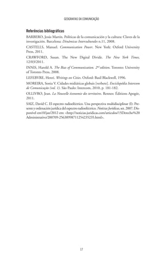 GEOGRAFIAS DA COMUNICAÇÃO
17
Referências bibliográficas
BARBERO, Jesús Martín. Políticas de la comunicación y la cultura: Claves de la
investigación. Barcelona: Dinámicas Interculturales n.11, 2008.
CASTELLS, Manuel. Communication Power. New York: Oxford University
Press, 2011.
CRAWFORD, Susan. The New Digital Divide. The New York Times,
12/03/2011.
INNIS, Harold A. The Bias of Communication. 2nd
edition. Toronto: University
of Toronto Press, 2008.
LEFEBVRE, Henri. Writings on Cities. Oxford: Basil Blackwell, 1996.
MOREIRA, Sonia V. Cidades midiáticas globais [verbete]. Enciclopédia Intercom
de Comunicação (vol. 1). São Paulo: Intercom, 2010, p. 181-182.
OLLIVRO, Jean. La Nouvelle économie des territoires. Rennes: Éditions Apogée,
2011.
SAIZ, David C. El espectro radioeléctrico. Una perspectiva multidisciplinar (I): Pre-
senteyordenaciónjurídicadelespectroradioeléctrico.NotíciasJurídicas,set.2007.Dis-
ponível em10/jan/2012 em: <http://noticias.juridicas.com/articulos/15Derecho%20
Administrativo/200709-25638998711254235235.html>.
 