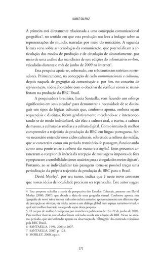 171
JAMILE DALPIAZ
A primeira está diretamente relacionada a uma concepção comunicacional
geográfica4
, no sentido em que esta produção nos leva a indagar sobre as
representações do mundo, narradas por meio do noticiário. A segunda
leitura versa sobre as tecnologias da comunicação, que potencializam a ar-
ticulação dos modos de produção e de circulação de aleatoriamente, por
meio de uma análise das manchetes de sete edições do informativo on-line,
veiculadas durante o mês de junho de 2009 na internet5
.
Esta pesquisa apóia-se, sobretudo, em três contextos teóricos norte-
adores. Primeiramente, na concepção de ciclos comunicacionais e culturais,
depois naquela de geografias da comunicação e, por fim, no conceito de
representação, todos abordados com o objetivo de verificar como se mani-
festam na produção da BBC Brasil.
A pesquisadora brasileira, Lucia Santaella, vem fazendo um esforço
significativo em seus estudos6
para demonstrar a necessidade de se distin-
guir seis tipos de lógicas culturais que, conforme aponta, embora sejam
sequenciais e distintas, foram gradativamente mesclando-se e interconec-
tando-se de modo indissolúvel, são elas: a cultura oral, a escrita, a cultura
de massas, a cultura das mídias e a cultura digital. Com o intuito de melhor
compreender a trajetória da produção da BBC em língua portuguesa, faz-
-se necessário entender esses ciclos culturais, sobretudo a cultura das mídias,
que se caracteriza como um período transitório de passagem, funcionando
como uma ponte entre a cultura das massas e a digital. Esses processos ar-
rancaram o receptor da inércia da recepção de mensagens impostas de fora
e prepararam a sensibilidade desses usuários para a chegada dos meios digitais7
.
Portanto, ao se individualizar tais passagens torna-se possível traçar uma
periodização da própria trajetória da produção da BBC para o Brasil.
David Morley8
, por seu turno, indica que é neste novo contexto
que nossas ideias de localidade precisam ser repensadas. Este autor sugere
4	 Esta proposta trabalha a partir da perspectiva dos Estudos Culturais, presente em David
Morley (2000, 2007), que aborda a ideia de uma geografia virtual. Conforme aponta, esta
‘geografia do novo’ não é menos real e não exclui a anterior, apenas representa um diferente tipo
de percepção ao oferecer, via mídia, acesso a um diálogo global num espaço narrativo virtual, o
qual será melhor ilustrado na segunda seção desta pesquisa.
5	 O corpus de análise é composto por manchetes publicadas de 16 a 22 de junho de 2009.
Para melhor ilustrar estes dados foram coletadas ainda sete edições da BBC News no mes-
mo período, que são utilizadas apenas na observação da “filtragem” do conteúdo veiculado
pela BBC Brasil.
6	 SANTAELLA, 1996, 2003 e 2007.
7	 SANTAELLA, 2007, p. 125.
8	 MORLEY, 2000, op.cit.
 