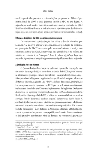 173
JAMILE DALPIAZ
atual, a partir das políticas e reformulações propostas no White Paper
institucional de 2006, o qual pretende inserir a BBC na era digital. A
segunda parte, de caráter descritivo-analítico, estuda a produção da BBC
Brasil on-line identificando a articulação das representações de diferentes
locais que, no conjunto, criam uma concepção geográfica ampla e virtual.
O Serviço Brasileiro da BBC nas eras comunicacionais
De acordo com a periodização dos ciclos culturais, descritos por
Santaella13
, é possível afirmar que a trajetória de produção de conteúdo
em português da BBC14
atravessou pelo menos três dessas: o serviço nas-
ceu numa cultura de massas, desenvolveu-se e consolidou-se na cultura das
mídias, no entanto, é na “passagem” desta à cultura digital que hoje está
atuando. Apresenta-se a seguir alguns eventos significativos dessa trajetória.
A produção para as massas
O Serviço Latino-Americano de rádio, em espanhol e português, nas-
ceu em 14 de março de 1938, antes disso, as ondas da BBC lançavam somen-
te informações em inglês e árabe. Este último - inaugurado três meses antes -
foi o primeiro em língua estrangeira do Serviço Mundial, na época, chamado
de Serviço Imperial. Segundo Leal Filho15
, a difusão de notícias, em inglês, de
Londresparaomundocomeçou,em1932,pormeiodedoistransmissoresde
ondas curtas instalados em Daventry, região central da Inglaterra. O objetivo
da empresa era transmitir em outros idiomas. Em 1935, no Parlamento, John
Reith, então diretor-geral da BBC, já salientava a necessidade de expandir o
Serviço a fim de “disseminar a cultura inglesa”, a exemplo de outros países. A
escolha inicial recaiu sobre estes três idiomas para concorrer com a Itália que
transmitia em árabe com vistas a um movimento expansionista. Em contra-
partida, países como - além da Itália - a Alemanha, a França e a Holanda esta-
vam ocupando um importante espaço político na América Latina, sendo que
os dois primeiros exerciam um papel de destaque no conjunto da população
nológicas, mercadológicas, culturais e sociais, dependendo de quem está falando e do que
imaginam estar falando.
13	SANTAELLA, op. cit, 2007.
14	Para um aprofundamento da trajetória do Serviço Brasileiro ver especificamente LEAL
FILHO (2008). Esta pesquisa embasa-se no levantamento histórico realizado por este au-
tor, trazendo apenas passagens desse percurso, já que a tarefa de descrever esta história foi
cumprida anteriormente.
15	LEAL FILHO, 2008, p.17.
 