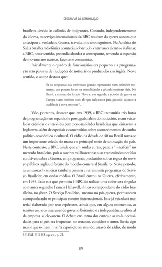 GEOGRAFIAS DA COMUNICAÇÃO
174
brasileira devido às colônias de imigrantes. Contudo, independentemente
do idioma, os serviços internacionais da BBC resultam da guerra sonora que
antecipou a verdadeira Guerra, travada nos anos seguintes. Na América do
Sul, a batalha radiofônica acontecia, sobretudo, entre vozes alemãs e italianas;
a BBC, neste sentido, pretendia abordar o contraponto, temendo a expansão
de movimentos nazistas, fascistas e comunistas.
Inicialmente o quadro de funcionários era pequeno e a programa-
ção não passava de traduções de noticiários produzidos em inglês. Neste
sentido, o autor destaca que:
Se os programas não obtiveram grande repercussão num primeiro mo-
mento, aos poucos foram se consolidando e criando ouvintes fiéis. No
Brasil, a censura do Estado Novo e, em seguida, a eclosão da guerra na
Europa eram motivos mais do que suficientes para garantir expressiva
audiência à nova emissora16
.
Vale, portanto, destacar que, em 1939, a BBC transmitia três horas
de programação em espanhol e português; além do noticiário, eram veicu-
ladas crônicas e entrevistas com personalidades brasileiras que visitavam a
Inglaterra, além de especiais e comentários sobre acontecimentos de cunho
político-econômico e cultural. O rádio na década de 40 no Brasil torna-se
um importante veículo de massa e o principal meio de unificação do país.
Neste contexto, a BBC, ainda que em ondas curtas, passa a “interferir” no
mercado brasileiro, pois o ouvinte vai buscar nas suas transmissões notícias
confiáveis sobre a Guerra, em programas produzidos sob as regras do servi-
ço público inglês, diferente do modelo comercial brasileiro. Neste período,
as emissoras brasileiras também passam a retransmitir programas do Servi-
ço Brasileiro em ondas médias. O Brasil entrou na Guerra, efetivamente,
em 1944, fato este que permitiu à BBC de realizar uma cobertura singular
ao manter o gaúcho Francis Hallawell, único correspondente do rádio bra-
sileiro, no front. O Serviço Brasileiro, mesmo no pós-guerra, permaneceu
acompanhando os principais eventos internacionais. Este já veiculava ma-
terial elaborado por seus repórteres, ainda que, em alguns momentos, as
tensões entre os interesses do governo britânico e a independência editorial
da empresa se elevassem. O debate em torno dos custos e as reais necessi-
dades para o país era frequente, no entanto, considera o autor, havia algo
maior que o mantinha: “a exposição ao mundo, através do rádio, do modo
16	LEAL FILHO, op. cit., p. 21.
 