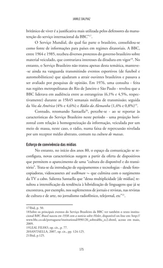 175
JAMILE DALPIAZ
britânico de viver é a justificativa mais utilizada pelos defensores da manu-
tenção do serviço internacional da BBC”17
.
O Serviço Mundial, do qual faz parte o brasileiro, consolidou-se
como fonte de informações para países em regimes ditatoriais. A BBC,
entre 1964 e 1985, recebeu diversos protestos do governo brasileiro sobre
material veiculado, que contrariava interesses da ditadura em vigor18
. No
entanto, o Serviço Brasileiro não tratou apenas desta temática, manteve-
-se ainda na vanguarda transmitindo eventos esportivos (de futebol e
automobilísticos) que ajudaram a atrair ouvintes brasileiros e passava a
ser avaliado por pesquisas de opinião. Em 1976, uma consulta - feita
nas regiões metropolitanas do Rio de Janeiro e São Paulo - revelou que a
BBC liderava em audiência entre as estrangeiras (6,1% e 4,5%, respec-
tivamente) durante as 15h45 semanais médias de transmissão; seguida
da Voz da América (4% e 4,6%) e Rádio da Alemanha (1,4% e 0,8%)19
.
Contudo, retomando Santaella20
, percebe-se - ao se reportar às
características do Serviço Brasileiro neste período - uma projeção hori-
zontal com relação à homogeneização da informação, veiculada por um
meio de massa, neste caso, o rádio, numa faixa de repercussão nivelada
por um receptor médio abstrato, comum na cultura de massas.
Esforço de convivência das mídias
No entanto, no início dos anos 80, o espaço da comunicação se re-
configura, novas características surgem a partir da oferta de dispositivos
que permitem o aparecimento de uma “cultura do disponível e do transi-
tório”. Trata-se da introdução de equipamentos e tecnologias - desde foto-
copiadoras, videocassetes até walkman ¬- que culmina com o surgimento
da TV a cabo. Salienta Santaella que “dessa multiplicidade [de mídias] re-
sultou a intensificação da tendência à hibridização de linguagens que já se
encontrava, por exemplo, nos suplementos de jornais e revistas, nas revistas
de cultura e de arte, no jornalismo radiofônico, telejornal, etc”21
.
17	Ibid, p. 50.
18	Sobre os principais eventos do Serviço Brasileiro da BBC ver também o texto institu-
cional BBC Brasil nasceu em 1938 com a notícia sobre Hitler, disponível on-line em: http://
www.bbc.co.uk/portuguese/institutional/090120_sobreabbc_tc2.shtml, acesso em maio,
2009.
19	LEAL FILHO, op. cit., p. 77.
20	SANTAELLA, 2007, op. cit., pp. 124-125.
21	Ibid, p.125.
 